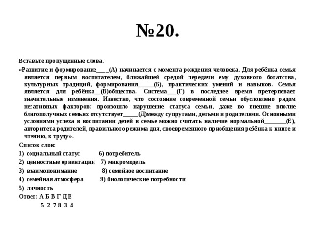 № 20. Вставьте пропущенные слова. «Развитие и формирование____(А) начинается с момента рождения человека. Для ребёнка семья является первым воспитателем, ближайшей средой передачи ему духовного богатства, культурных традиций, формирования_____(Б), практических умений и навыков. Семья является для ребёнка__(В)общества. Система___(Г) в последнее время претерпевает значительные изменения. Известно, что состояние современной семьи обусловлено рядом негативных факторов: произошло нарушение статуса семьи, даже во внешне вполне благополучных семьях отсутствует_____(Д)между супругами, детьми и родителями. Основными условиями успеха в воспитании детей в семье можно считать наличие нормальной_______(Е), авторитета родителей, правильного режима дня, своевременного приобщения ребёнка к книге и чтению, к труду». Список слов: социальный статус 6) потребитель ценностные ориентации 7) микромодель взаимопонимание 8) семейное воспитание семейная атмосфера 9) биологические потребности личность Ответ: А Б В Г Д Е  5 2 7 8 3 4 