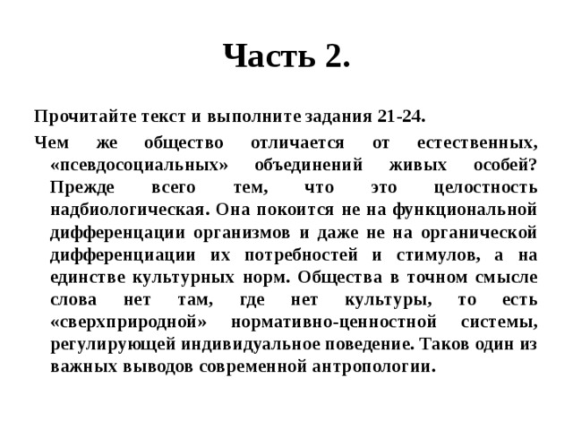 Часть 2. Прочитайте текст и выполните задания 21-24. Чем же общество отличается от естественных, «псевдосоциальных» объединений живых особей? Прежде всего тем, что это целостность надбиологическая. Она покоится не на функциональной дифференцации организмов и даже не на органической дифференциации их потребностей и стимулов, а на единстве культурных норм. Общества в точном смысле слова нет там, где нет культуры, то есть «сверхприродной» нормативно-ценностной системы, регулирующей индивидуальное поведение. Таков один из важных выводов современной антропологии. 