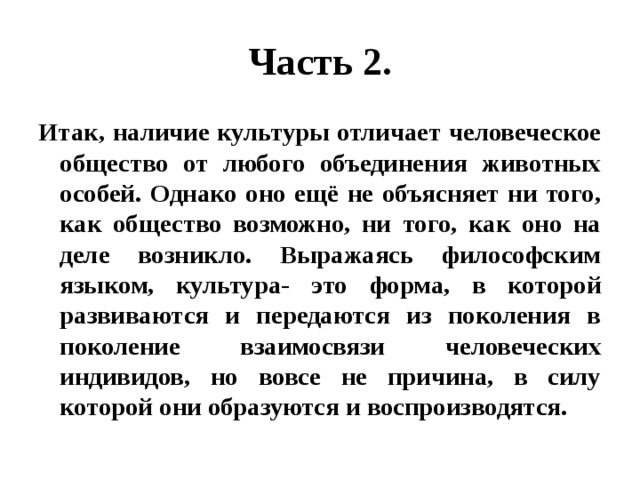 Часть 2. Итак, наличие культуры отличает человеческое общество от любого объединения животных особей. Однако оно ещё не объясняет ни того, как общество возможно, ни того, как оно на деле возникло. Выражаясь философским языком, культура- это форма, в которой развиваются и передаются из поколения в поколение взаимосвязи человеческих индивидов, но вовсе не причина, в силу которой они образуются и воспроизводятся. 