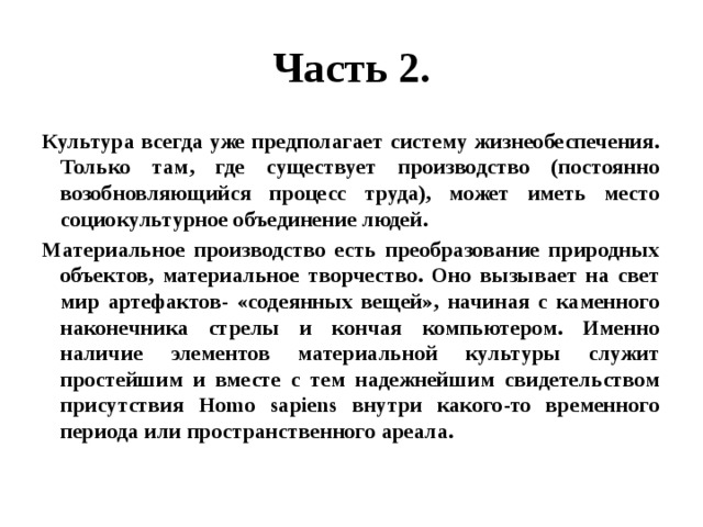 Часть 2. Культура всегда уже предполагает систему жизнеобеспечения. Только там, где существует производство (постоянно возобновляющийся процесс труда), может иметь место социокультурное объединение людей. Материальное производство есть преобразование природных объектов, материальное творчество. Оно вызывает на свет мир артефактов- «содеянных вещей», начиная с каменного наконечника стрелы и кончая компьютером. Именно наличие элементов материальной культуры служит простейшим и вместе с тем надежнейшим свидетельством присутствия Homo sapiens внутри какого-то временного периода или пространственного ареала. 