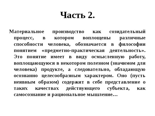 Часть 2. Материальное производство как созидательный процесс, в котором воплощены различные способности человека, обозначается в философии понятием «предметно-практическая деятельность». Это понятие имеет в виду осмысленную работу, воплощающуюся в некотором полезном (значимом для человека) продукте, а следовательно, обладающую осознанно целесообразным характером. Оно (пусть неявным образом) содержит в себе представление о таких качествах действующего субъекта, как самосознание и рациональное мышление… 