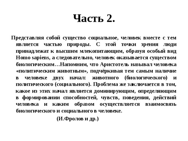 Часть 2. Представляя собой существо социальное, человек вместе с тем является частью природы. С этой точки зрения люди принадлежат к высшим млекопитающим, образуя особый вид Homo sapiens, а следовательно, человек оказывается существом биологическим…Напомним, что Аристотель называл человека «политическим животным», подчёркивая тем самым наличие в человеке двух начал: животного (биологического) и политического (социального). Проблема же заключается в том, какое из этих начал является доминирующим, определяющим в формировании способностей, чувств, поведения, действий человека и каким образом осуществляется взаимосвязь биологического и социального в человеке.  (И.Фролов и др.) 