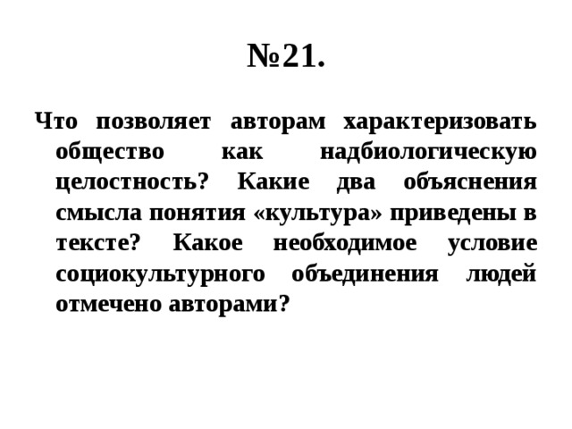 № 21. Что позволяет авторам характеризовать общество как надбиологическую целостность? Какие два объяснения смысла понятия «культура» приведены в тексте? Какое необходимое условие социокультурного объединения людей отмечено авторами? 