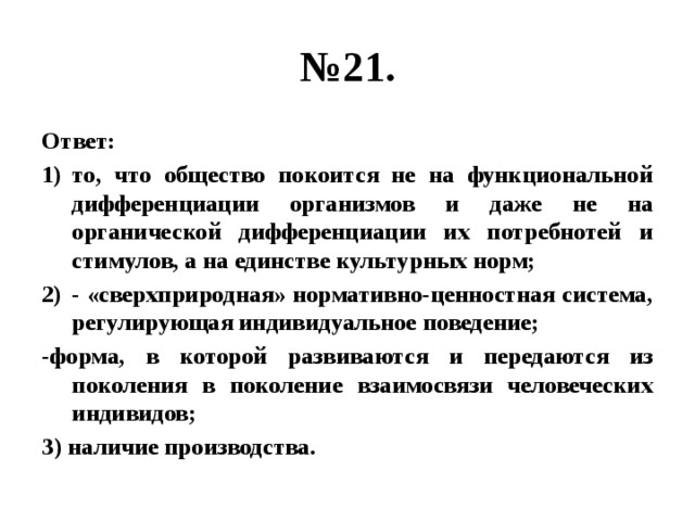 № 21. Ответ: то, что общество покоится не на функциональной дифференциации организмов и даже не на органической дифференциации их потребнотей и стимулов, а на единстве культурных норм; - «сверхприродная» нормативно-ценностная система, регулирующая индивидуальное поведение; -форма, в которой развиваются и передаются из поколения в поколение взаимосвязи человеческих индивидов; 3) наличие производства. 