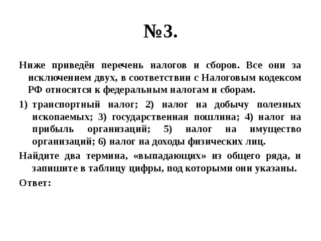 № 3. Ниже приведён перечень налогов и сборов. Все они за исключением двух, в соответствии с Налоговым кодексом РФ относятся к федеральным налогам и сборам. транспортный налог; 2) налог на добычу полезных ископаемых; 3) государственная пошлина; 4) налог на прибыль организаций; 5) налог на имущество организаций; 6) налог на доходы физических лиц. Найдите два термина, «выпадающих» из общего ряда, и запишите в таблицу цифры, под которыми они указаны. Ответ: 