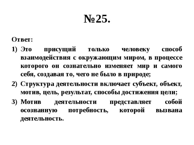 № 25. Ответ: Это присущий только человеку способ взаимодействия с окружающим миром, в процессе которого он сознательно изменяет мир и самого себя, создавая то, чего не было в природе; Структура деятельности включает субъект, объект, мотив, цель, результат, способы достижения цели; Мотив деятельности представляет собой осознанную потребность, которой вызвана деятельность. 