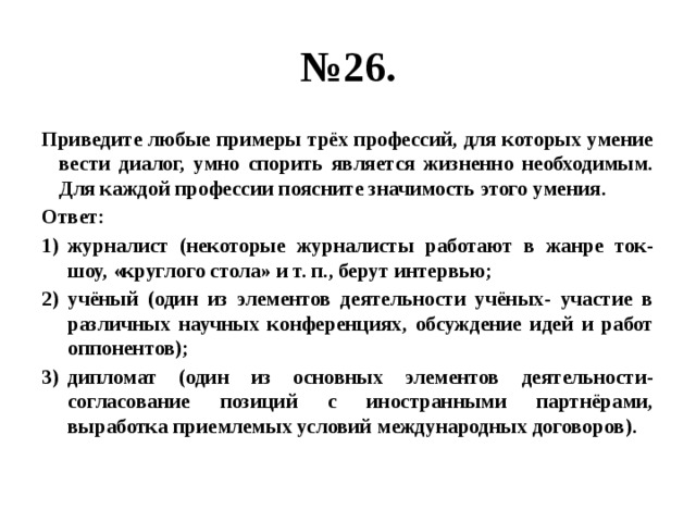 № 26. Приведите любые примеры трёх профессий, для которых умение вести диалог, умно спорить является жизненно необходимым. Для каждой профессии поясните значимость этого умения. Ответ: журналист (некоторые журналисты работают в жанре ток-шоу, «круглого стола» и т. п., берут интервью; учёный (один из элементов деятельности учёных- участие в различных научных конференциях, обсуждение идей и работ оппонентов); дипломат (один из основных элементов деятельности- согласование позиций с иностранными партнёрами, выработка приемлемых условий международных договоров). 