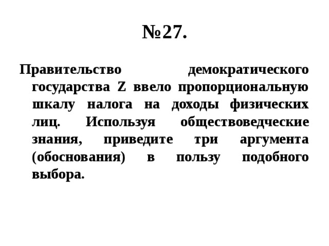 № 27. Правительство демократического государства Z ввело пропорциональную шкалу налога на доходы физических лиц. Используя обществоведческие знания, приведите три аргумента (обоснования) в пользу подобного выбора. 