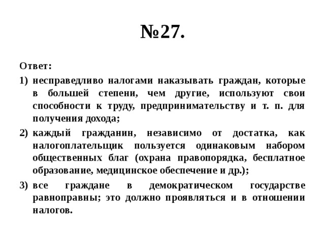 № 27. Ответ: несправедливо налогами наказывать граждан, которые в большей степени, чем другие, используют свои способности к труду, предпринимательству и т. п. для получения дохода; каждый гражданин, независимо от достатка, как налогоплательщик пользуется одинаковым набором общественных благ (охрана правопорядка, бесплатное образование, медицинское обеспечение и др.); все граждане в демократическом государстве равноправны; это должно проявляться и в отношении налогов. 