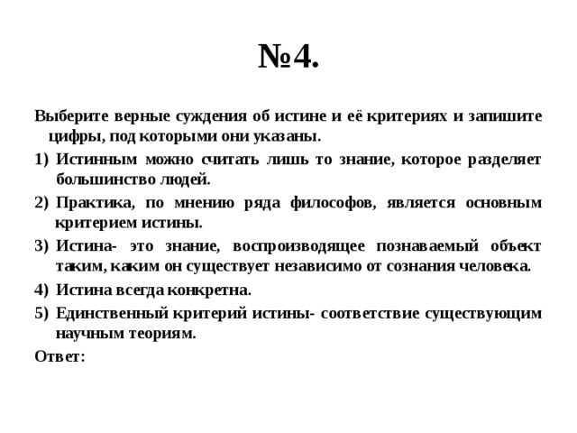 № 4. Выберите верные суждения об истине и её критериях и запишите цифры, под которыми они указаны. Истинным можно считать лишь то знание, которое разделяет большинство людей. Практика, по мнению ряда философов, является основным критерием истины. Истина- это знание, воспроизводящее познаваемый объект таким, каким он существует независимо от сознания человека. Истина всегда конкретна. Единственный критерий истины- соответствие существующим научным теориям. Ответ: 