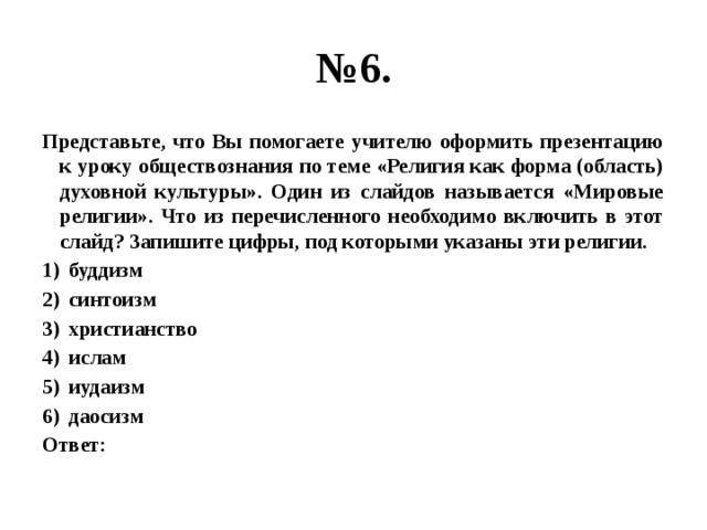 № 6. Представьте, что Вы помогаете учителю оформить презентацию к уроку обществознания по теме «Религия как форма (область) духовной культуры». Один из слайдов называется «Мировые религии». Что из перечисленного необходимо включить в этот слайд? Запишите цифры, под которыми указаны эти религии. буддизм синтоизм христианство ислам иудаизм даосизм Ответ: 