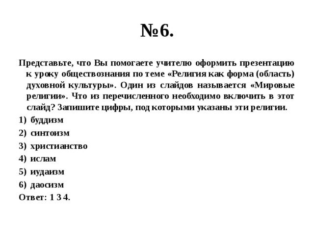 № 6. Представьте, что Вы помогаете учителю оформить презентацию к уроку обществознания по теме «Религия как форма (область) духовной культуры». Один из слайдов называется «Мировые религии». Что из перечисленного необходимо включить в этот слайд? Запишите цифры, под которыми указаны эти религии. буддизм синтоизм христианство ислам иудаизм даосизм Ответ: 1 3 4. 