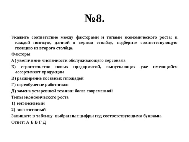 № 8. Укажите соответствие между факторами и типами экономического роста: к каждой позиции, данной в первом столбце, подберите соответствующую позицию из второго столбца. Факторы А) увеличение численности обслуживающего персонала Б) строительство новых предприятий, выпускающих уже имеющийся ассортимент продукции В) расширение посевных площадей Г) переобучение работников Д) замена устаревшей техники более современной Типы экономического роста интенсивный зкстенсивный Запишите в таблицу выбранные цифры под соответствующими буквами. Ответ: А Б В Г Д 