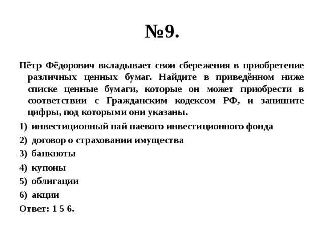 № 9. Пётр Фёдорович вкладывает свои сбережения в приобретение различных ценных бумаг. Найдите в приведённом ниже списке ценные бумаги, которые он может приобрести в соответствии с Гражданским кодексом РФ, и запишите цифры, под которыми они указаны. инвестиционный пай паевого инвестиционного фонда договор о страховании имущества банкноты купоны облигации акции Ответ: 1 5 6. 