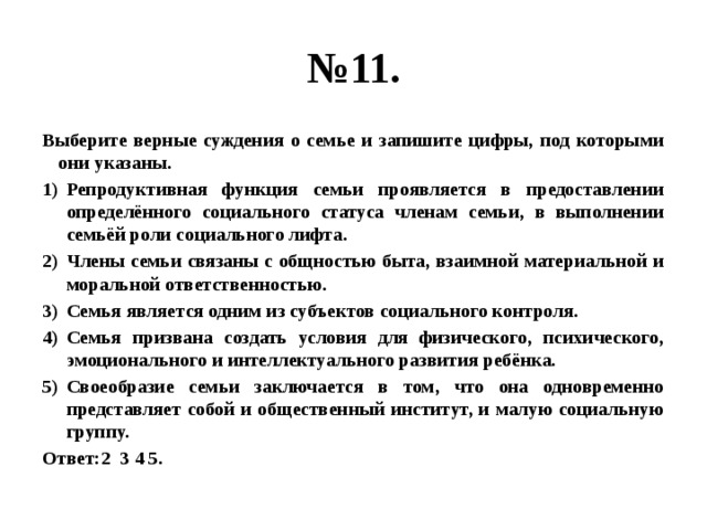 № 11. Выберите верные суждения о семье и запишите цифры, под которыми они указаны. Репродуктивная функция семьи проявляется в предоставлении определённого социального статуса членам семьи, в выполнении семьёй роли социального лифта. Члены семьи связаны с общностью быта, взаимной материальной и моральной ответственностью. Семья является одним из субъектов социального контроля. Семья призвана создать условия для физического, психического, эмоционального и интеллектуального развития ребёнка. Своеобразие семьи заключается в том, что она одновременно представляет собой и общественный институт, и малую социальную группу. Ответ:2 3 4 5. 