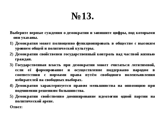 № 13. Выберите верные суждения о демократии и запишите цифры, под которыми они указаны. Демократия может полноценно функционировать в обществе с высоким уровнем общей и политической культуры. Демократии свойственен государственный контроль над частной жизнью граждан. Государственная власть при демократии может считаться легитимной, если её формирование и осуществление поддержано народом в соответствии с нормами права путём свободного волеизъявления избирателей на свободных выборах. Демократия характеризуется правом меньшинства на оппозицию при подчинении решениям большинства. Демократии свойственно доминирование идеологии одной партии на политической арене. Ответ: 