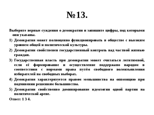 № 13. Выберите верные суждения о демократии и запишите цифры, под которыми они указаны. Демократия может полноценно функционировать в обществе с высоким уровнем общей и политической культуры. Демократии свойственен государственный контроль над частной жизнью граждан. Государственная власть при демократии может считаться легитимной, если её формирование и осуществление поддержано народом в соответствии с нормами права путём свободного волеизъявления избирателей на свободных выборах. Демократия характеризуется правом меньшинства на оппозицию при подчинении решениям большинства. Демократии свойственно доминирование идеологии одной партии на политической арене. Ответ: 1 3 4. 