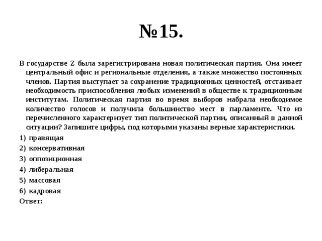 № 15. В государстве Z была зарегистрирована новая политическая партия. Она имеет центральный офис и региональные отделения, а также множество постоянных членов. Партия выступает за сохранение традиционных ценностей, отстаивает необходимость приспособления любых изменений в обществе к традиционным институтам. Политическая партия во время выборов набрала необходимое количество голосов и получила большинство мест в парламенте. Что из перечисленного характеризует тип политической партии, описанный в данной ситуации? Запишите цифры, под которыми указаны верные характеристики. правящая консервативная оппозиционная либеральная массовая кадровая Ответ: 