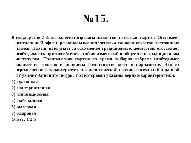 № 15. В государстве Z была зарегистрирована новая политическая партия. Она имеет центральный офис и региональные отделения, а также множество постоянных членов. Партия выступает за сохранение традиционных ценностей, отстаивает необходимость приспособления любых изменений в обществе к традиционным институтам. Политическая партия во время выборов набрала необходимое количество голосов и получила большинство мест в парламенте. Что из перечисленного характеризует тип политической партии, описанный в данной ситуации? Запишите цифры, под которыми указаны верные характеристики. правящая консервативная оппозиционная либеральная массовая кадровая Ответ: 1 2 5. 