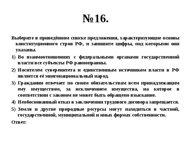 № 16. Выберите в приведённом списке предложения, характеризующие основы конституционного строя РФ, и запишите цифры, под которыми они указаны. Во взаимоотношениях с федеральными органами государственной власти все субъекты РФ равноправны. Носителем суверенитета и единственным источником власти в РФ является её многонациональный народ. Гражданин отвечает по своим обязательствам всем принадлежащим ему имуществом, за исключением имущества, на которое в соответствии с законом не может быть обращено взыскание. Необоснованный отказ в заключении трудового договора запрещается. Земля и другие природные ресурсы могут находиться в частной, государственной, муниципальной и иных формах собственности. Ответ: 