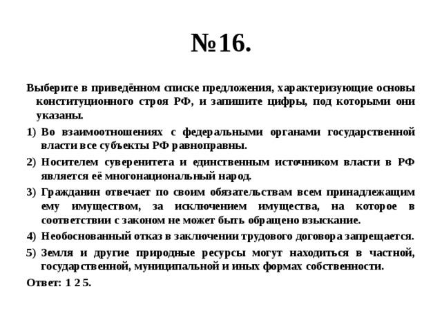 № 16. Выберите в приведённом списке предложения, характеризующие основы конституционного строя РФ, и запишите цифры, под которыми они указаны. Во взаимоотношениях с федеральными органами государственной власти все субъекты РФ равноправны. Носителем суверенитета и единственным источником власти в РФ является её многонациональный народ. Гражданин отвечает по своим обязательствам всем принадлежащим ему имуществом, за исключением имущества, на которое в соответствии с законом не может быть обращено взыскание. Необоснованный отказ в заключении трудового договора запрещается. Земля и другие природные ресурсы могут находиться в частной, государственной, муниципальной и иных формах собственности. Ответ: 1 2 5. 