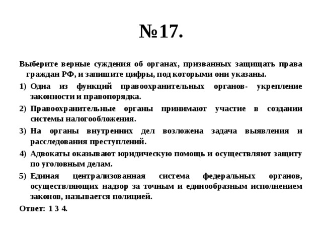 № 17. Выберите верные суждения об органах, призванных защищать права граждан РФ, и запишите цифры, под которыми они указаны. Одна из функций правоохранительных органов- укрепление законности и правопорядка. Правоохранительные органы принимают участие в создании системы налогообложения. На органы внутренних дел возложена задача выявления и расследования преступлений. Адвокаты оказывают юридическую помощь и осуществляют защиту по уголовным делам. Единая централизованная система федеральных органов, осуществляющих надзор за точным и единообразным исполнением законов, называется полицией. Ответ: 1 3 4. 