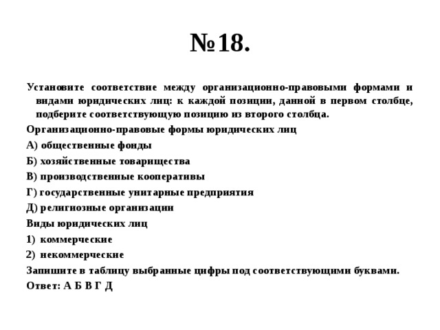 № 18. Установите соответствие между организационно-правовыми формами и видами юридических лиц: к каждой позиции, данной в первом столбце, подберите соответствующую позицию из второго столбца. Организационно-правовые формы юридических лиц А) общественные фонды Б) хозяйственные товарищества В) производственные кооперативы Г) государственные унитарные предприятия Д) религиозные организации Виды юридических лиц коммерческие некоммерческие Запишите в таблицу выбранные цифры под соответствующими буквами. Ответ: А Б В Г Д 