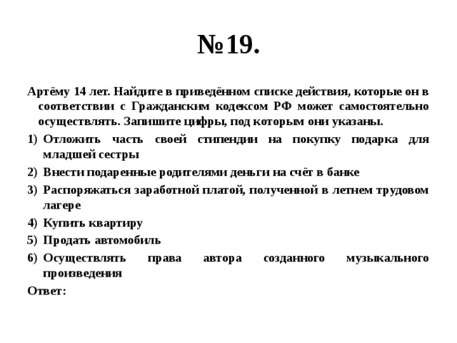 № 19. Артёму 14 лет. Найдите в приведённом списке действия, которые он в соответствии с Гражданским кодексом РФ может самостоятельно осуществлять. Запишите цифры, под которым они указаны. Отложить часть своей стипендии на покупку подарка для младшей сестры Внести подаренные родителями деньги на счёт в банке Распоряжаться заработной платой, полученной в летнем трудовом лагере Купить квартиру Продать автомобиль Осуществлять права автора созданного музыкального произведения Ответ: 