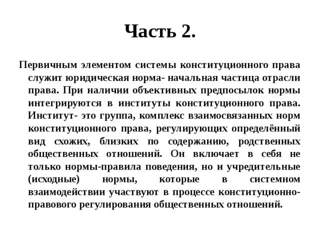 Часть 2. Первичным элементом системы конституционного права служит юридическая норма- начальная частица отрасли права. При наличии объективных предпосылок нормы интегрируются в институты конституционного права. Институт- это группа, комплекс взаимосвязанных норм конституционного права, регулирующих определённый вид схожих, близких по содержанию, родственных общественных отношений. Он включает в себя не только нормы-правила поведения, но и учредительные (исходные) нормы, которые в системном взаимодействии участвуют в процессе конституционно- правового регулирования общественных отношений. 