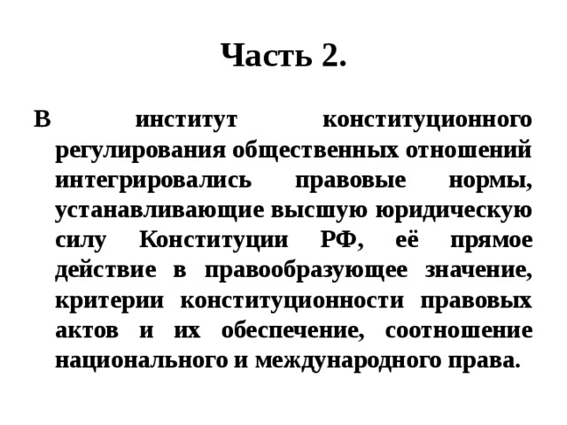 Часть 2. В институт конституционного регулирования общественных отношений интегрировались правовые нормы, устанавливающие высшую юридическую силу Конституции РФ, её прямое действие в правообразующее значение, критерии конституционности правовых актов и их обеспечение, соотношение национального и международного права. 