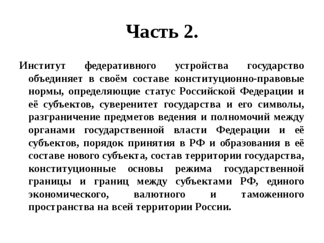 Часть 2. Институт федеративного устройства государство объединяет в своём составе конституционно-правовые нормы, определяющие статус Российской Федерации и её субъектов, суверенитет государства и его символы, разграничение предметов ведения и полномочий между органами государственной власти Федерации и её субъектов, порядок принятия в РФ и образования в её составе нового субъекта, состав территории государства, конституционные основы режима государственной границы и границ между субъектами РФ, единого экономического, валютного и таможенного пространства на всей территории России. 