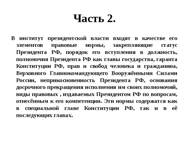 Часть 2. В институт президентской власти входят в качестве его элементов правовые нормы, закрепляющие статус Президента РФ, порядок его вступления в должность, полномочия Президента РФ как главы государства, гаранта Конституции РФ, прав и свобод человека и гражданина, Верховного Главнокомандующего Вооружёнными Силами России, неприкосновенность Президента РФ, основания досрочного прекращения исполнения им своих полномочий, виды правовых , издаваемых Президентом РФ по вопросам, отнесённым к его компетенции. Эти нормы содержатся как в специальной главе Конституции РФ, так и в её последующих главах. 