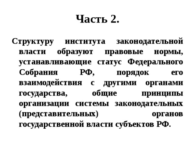 Часть 2. Структуру института законодательной власти образуют правовые нормы, устанавливающие статус Федерального Собрания РФ, порядок его взаимодействия с другими органами государства, общие принципы организации системы законодательных (представительных) органов государственной власти субъектов РФ. 