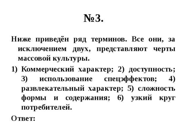 № 3. Ниже приведён ряд терминов. Все они, за исключением двух, представляют черты массовой культуры. Коммерческий характер; 2) доступность; 3) использование спецэффектов; 4) развлекательный характер; 5) сложность формы и содержания; 6) узкий круг потребителей. Ответ: 