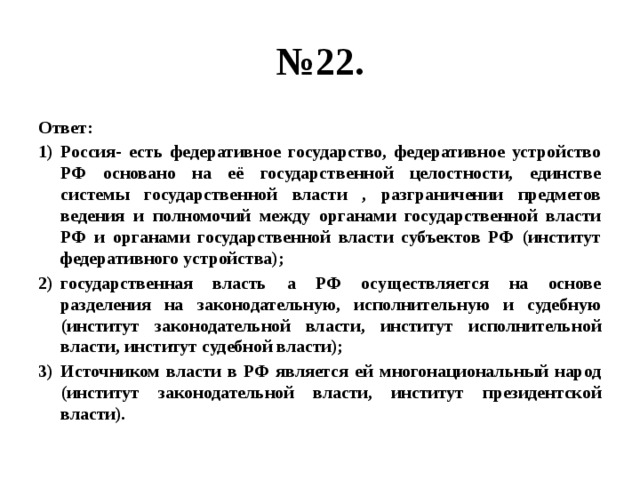 № 22. Ответ: Россия- есть федеративное государство, федеративное устройство РФ основано на её государственной целостности, единстве системы государственной власти , разграничении предметов ведения и полномочий между органами государственной власти РФ и органами государственной власти субъектов РФ (институт федеративного устройства); государственная власть а РФ осуществляется на основе разделения на законодательную, исполнительную и судебную (институт законодательной власти, институт исполнительной власти, институт судебной власти); Источником власти в РФ является ей многонациональный народ (институт законодательной власти, институт президентской власти). 