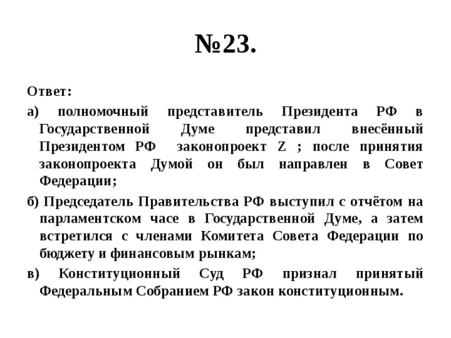 № 23. Ответ: а) полномочный представитель Президента РФ в Государственной Думе представил внесённый Президентом РФ законопроект Z ; после принятия законопроекта Думой он был направлен в Совет Федерации; б) Председатель Правительства РФ выступил с отчётом на парламентском часе в Государственной Думе, а затем встретился с членами Комитета Совета Федерации по бюджету и финансовым рынкам; в) Конституционный Суд РФ признал принятый Федеральным Собранием РФ закон конституционным. 