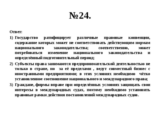 № 24. Ответ: Государство ратифицирует различные правовые конвенции, содержание которых может не соответствовать действующим нормам национального законодательства; соответственно, может потребоваться изменение национального законодательства и определённый подготовительный период; Субъекты права занимаются предпринимательской деятельностью не только в стране, но за её пределами , ведут совместный бизнес с иностранными предприятиями; в этих условиях необходимо чётко установленное соотношение национального и международного права; Граждане, фирмы вправе при определённых условиях защищать свои интересы в международных судах, поэтому необходимо установить правовые рамки действия постановлений международных судов. 