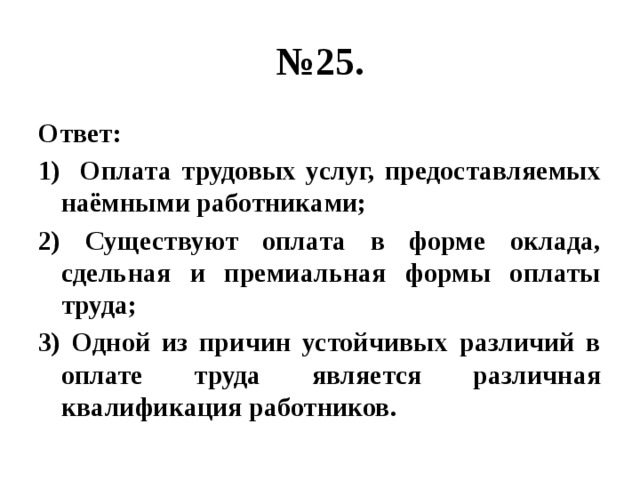 № 25. Ответ: 1) Оплата трудовых услуг, предоставляемых наёмными работниками; 2) Существуют оплата в форме оклада, сдельная и премиальная формы оплаты труда; 3) Одной из причин устойчивых различий в оплате труда является различная квалификация работников. 