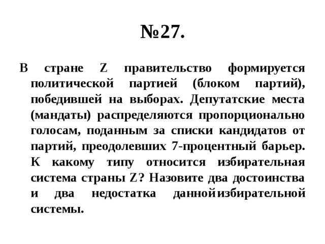 № 27. В стране Z правительство формируется политической партией (блоком партий), победившей на выборах. Депутатские места (мандаты) распределяются пропорционально голосам, поданным за списки кандидатов от партий, преодолевших 7-процентный барьер. К какому типу относится избирательная система страны Z? Назовите два достоинства и два недостатка данной  избирательной системы. 