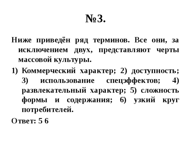 № 3. Ниже приведён ряд терминов. Все они, за исключением двух, представляют черты массовой культуры. Коммерческий характер; 2) доступность; 3) использование спецэффектов; 4) развлекательный характер; 5) сложность формы и содержания; 6) узкий круг потребителей. Ответ: 5 6 