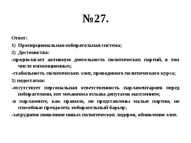 № 27. Ответ: Пропорциональная избирательная система; Достоинства: -предполагает активную деятельность политических партий, в том числе оппозиционных; -стабильность политических элит, проводимого политического курса; 3) недостатки: -отсутствует персональная ответственность парламентариев перед избирателями, нет механизма отзыва депутатов населением; -в парламенте, как правило, не представлены малые партии, не способные преодолеть избирательный барьер; -затруднено появление новых политических лидеров, обновление элит. 