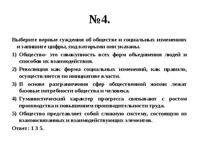 № 4. Выберите верные суждения об обществе и социальных изменениях и запишите цифры, под которыми они указаны. Общество- это совокупность всех форм объединения людей и способов их взаимодействия. Революция как форма социальных изменений, как правило, осуществляется по инициативе власти. В основе разграничения сфер общественной жизни лежат базовые потребности общества и человека. Гуманистический характер прогресса связывают с ростом производства и повышением производительности труда. Общество представляет собой сложную систему, состоящую из взаимосвязанных и взаимодействующих элементов. Ответ: 1 3 5. 