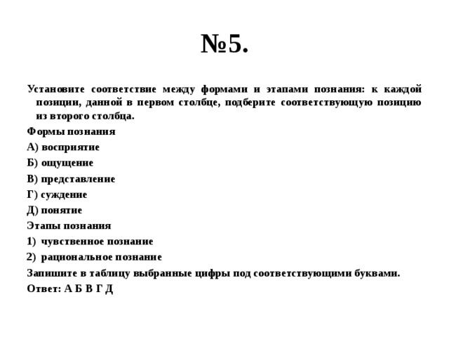 № 5. Установите соответствие между формами и этапами познания: к каждой позиции, данной в первом столбце, подберите соответствующую позицию из второго столбца. Формы познания А) восприятие Б) ощущение В) представление Г) суждение Д) понятие Этапы познания чувственное познание рациональное познание Запишите в таблицу выбранные цифры под соответствующими буквами. Ответ: А Б В Г Д 