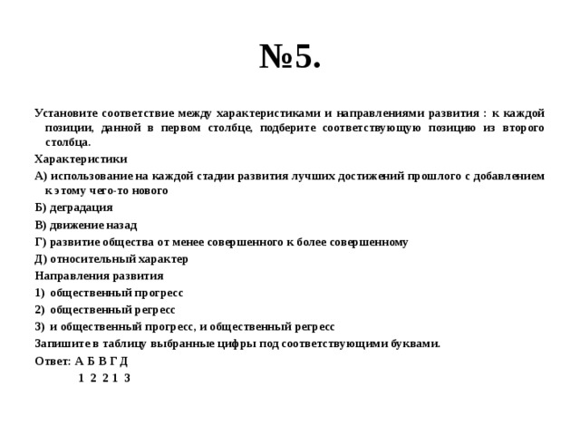 № 5. Установите соответствие между характеристиками и направлениями развития : к каждой позиции, данной в первом столбце, подберите соответствующую позицию из второго столбца. Характеристики А) использование на каждой стадии развития лучших достижений прошлого с добавлением к этому чего-то нового Б) деградация В) движение назад Г) развитие общества от менее совершенного к более совершенному Д) относительный характер Направления развития общественный прогресс общественный регресс и общественный прогресс, и общественный регресс Запишите в таблицу выбранные цифры под соответствующими буквами. Ответ: А Б В Г Д 1 2 2 1 3 