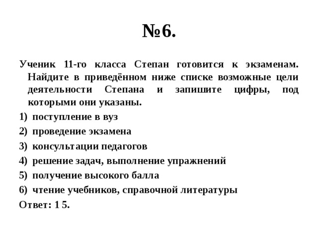 № 6. Ученик 11-го класса Степан готовится к экзаменам. Найдите в приведённом ниже списке возможные цели деятельности Степана и запишите цифры, под которыми они указаны. поступление в вуз проведение экзамена консультации педагогов решение задач, выполнение упражнений получение высокого балла чтение учебников, справочной литературы Ответ: 1 5. 