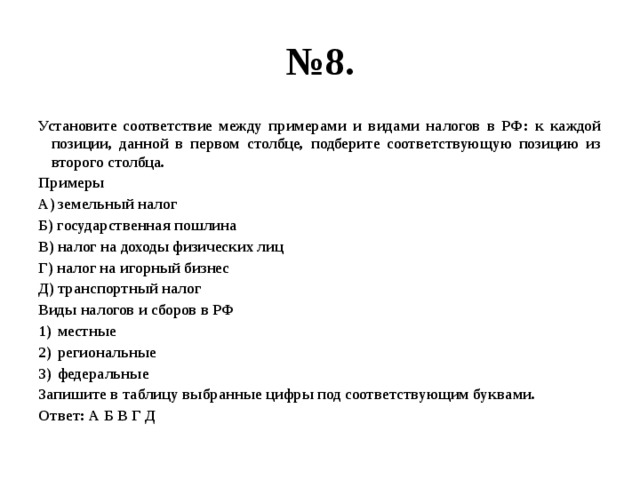 № 8. Установите соответствие между примерами и видами налогов в РФ: к каждой позиции, данной в первом столбце, подберите соответствующую позицию из второго столбца. Примеры А) земельный налог Б) государственная пошлина В) налог на доходы физических лиц Г) налог на игорный бизнес Д) транспортный налог Виды налогов и сборов в РФ местные региональные федеральные Запишите в таблицу выбранные цифры под соответствующим буквами. Ответ: А Б В Г Д 