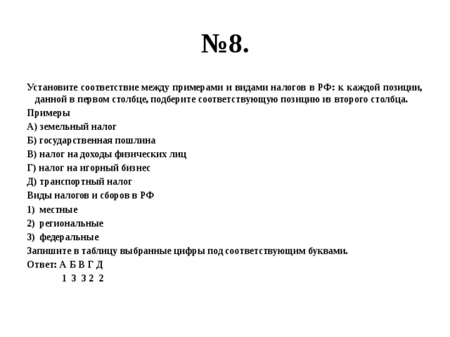 № 8. Установите соответствие между примерами и видами налогов в РФ: к каждой позиции, данной в первом столбце, подберите соответствующую позицию из второго столбца. Примеры А) земельный налог Б) государственная пошлина В) налог на доходы физических лиц Г) налог на игорный бизнес Д) транспортный налог Виды налогов и сборов в РФ местные региональные федеральные Запишите в таблицу выбранные цифры под соответствующим буквами. Ответ: А Б В Г Д  1 3 3 2 2 