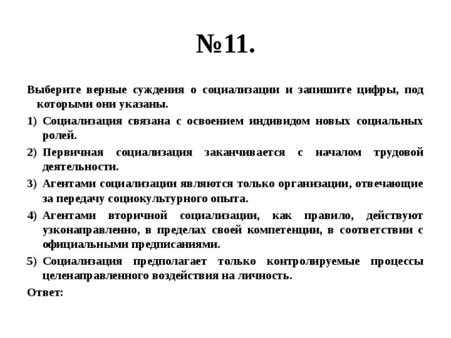 № 11. Выберите верные суждения о социализации и запишите цифры, под которыми они указаны. Социализация связана с освоением индивидом новых социальных ролей. Первичная социализация заканчивается с началом трудовой деятельности. Агентами социализации являются только организации, отвечающие за передачу социокультурного опыта. Агентами вторичной социализации, как правило, действуют узконаправленно, в пределах своей компетенции, в соответствии с официальными предписаниями. Социализация предполагает только контролируемые процессы целенаправленного воздействия на личность. Ответ: 