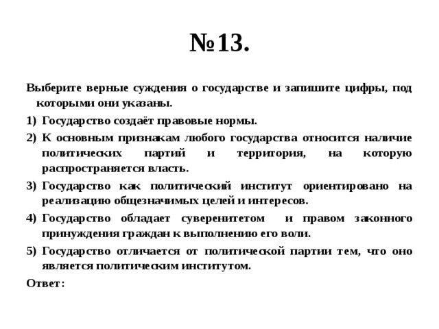 № 13. Выберите верные суждения о государстве и запишите цифры, под которыми они указаны. Государство создаёт правовые нормы. К основным признакам любого государства относится наличие политических партий и территория, на которую распространяется власть. Государство как политический институт ориентировано на реализацию общезначимых целей и интересов. Государство обладает суверенитетом и правом законного принуждения граждан к выполнению его воли. Государство отличается от политической партии тем, что оно является политическим институтом. Ответ: 