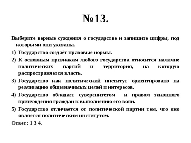 № 13. Выберите верные суждения о государстве и запишите цифры, под которыми они указаны. Государство создаёт правовые нормы. К основным признакам любого государства относится наличие политических партий и территория, на которую распространяется власть. Государство как политический институт ориентировано на реализацию общезначимых целей и интересов. Государство обладает суверенитетом и правом законного принуждения граждан к выполнению его воли. Государство отличается от политической партии тем, что оно является политическим институтом. Ответ: 1 3 4. 